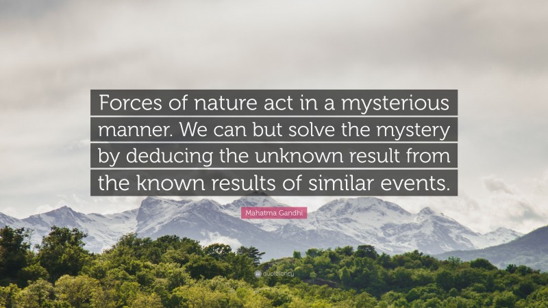 Mahatma Gandhi Quote: “Forces of nature act in a mysterious manner. We can but solve the mystery by deducing the unknown result from the known results of similar events.”