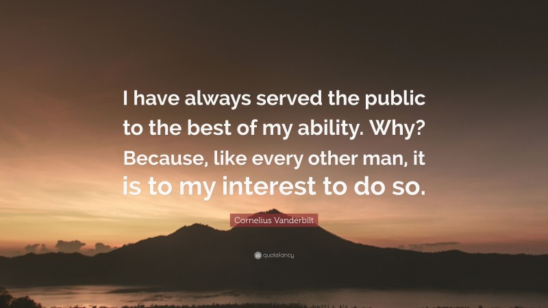 Cornelius Vanderbilt Quote: “I have always served the public to the best of my ability. Why? Because, like every other man, it is to my interest to do so.”