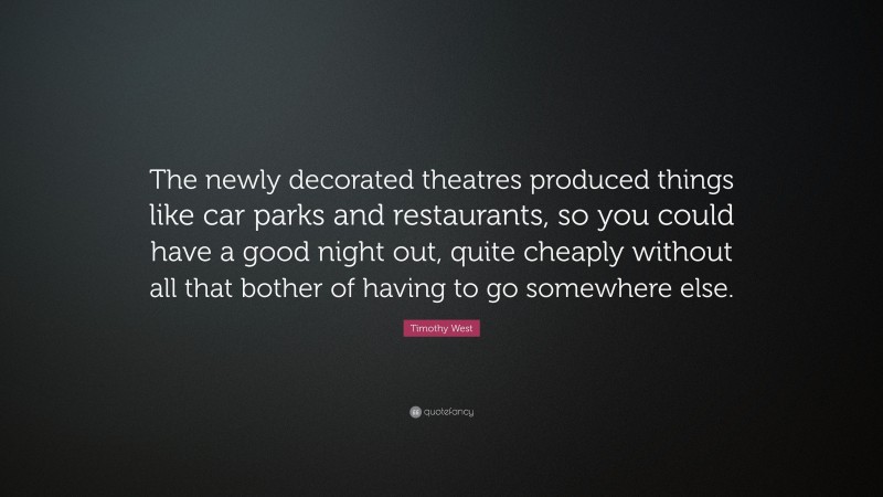 Timothy West Quote: “The newly decorated theatres produced things like car parks and restaurants, so you could have a good night out, quite cheaply without all that bother of having to go somewhere else.”
