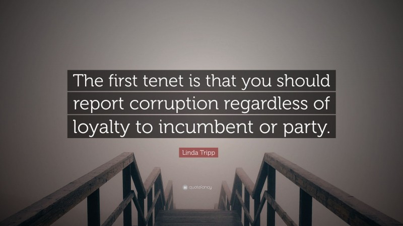 Linda Tripp Quote: “The first tenet is that you should report corruption regardless of loyalty to incumbent or party.”