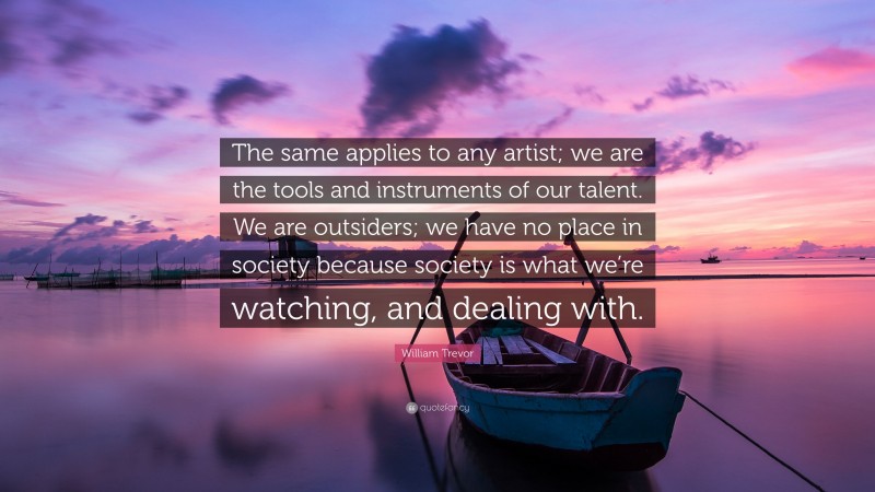 William Trevor Quote: “The same applies to any artist; we are the tools and instruments of our talent. We are outsiders; we have no place in society because society is what we’re watching, and dealing with.”