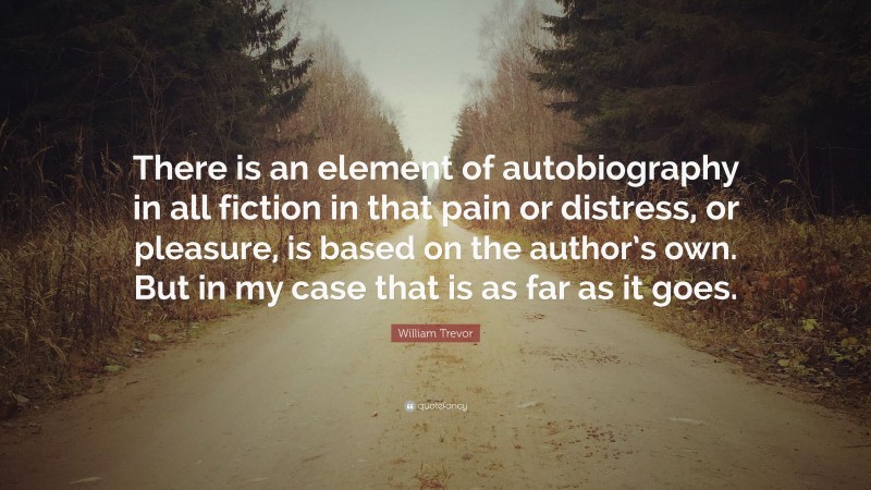 William Trevor Quote: “There is an element of autobiography in all fiction in that pain or distress, or pleasure, is based on the author’s own. But in my case that is as far as it goes.”