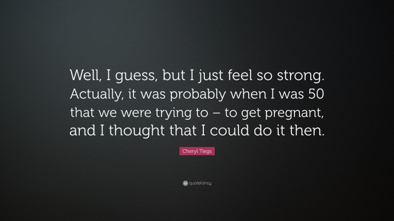 Cheryl Tiegs Quote: “Well, I guess, but I just feel so strong. Actually, it was probably when I was 50 that we were trying to – to get pregnant, and I thought that I could do it then.”