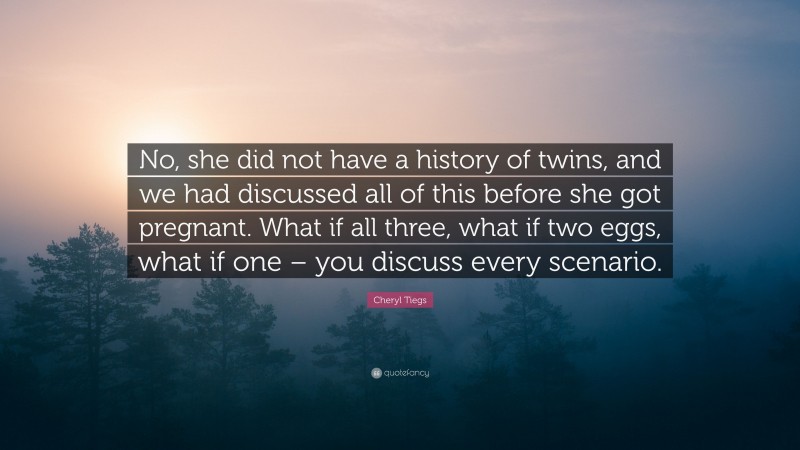 Cheryl Tiegs Quote: “No, she did not have a history of twins, and we had discussed all of this before she got pregnant. What if all three, what if two eggs, what if one – you discuss every scenario.”
