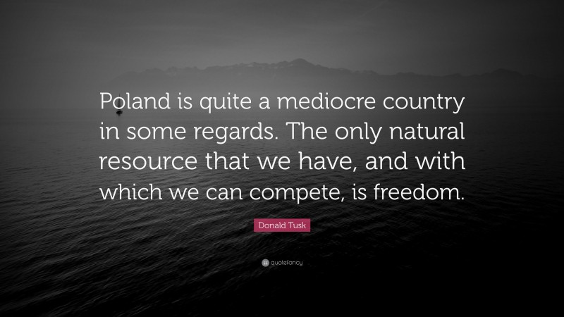 Donald Tusk Quote: “Poland is quite a mediocre country in some regards. The only natural resource that we have, and with which we can compete, is freedom.”