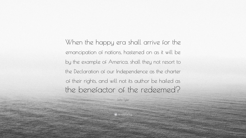 John Tyler Quote: “When the happy era shall arrive for the emancipation of nations, hastened on as it will be by the example of America, shall they not resort to the Declaration of our Independence as the charter of their rights, and will not its author be hailed as the benefactor of the redeemed?”