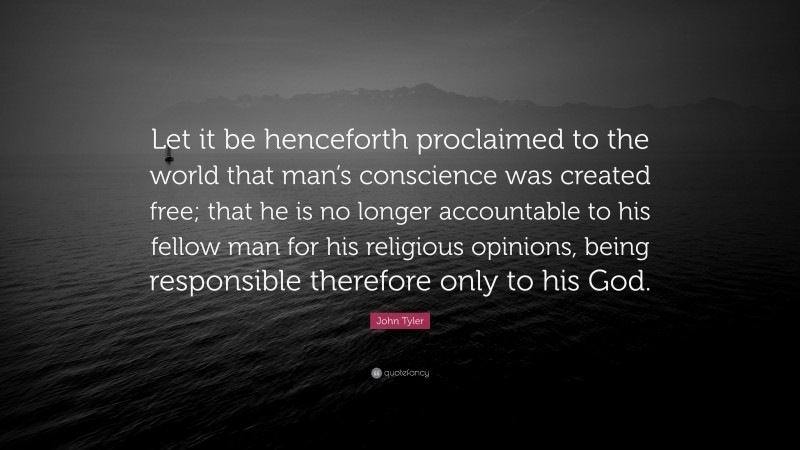 John Tyler Quote: “Let it be henceforth proclaimed to the world that man’s conscience was created free; that he is no longer accountable to his fellow man for his religious opinions, being responsible therefore only to his God.”