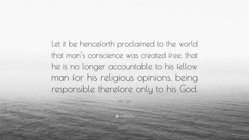 John Tyler Quote: “Let it be henceforth proclaimed to the world that man’s conscience was created free; that he is no longer accountable to his fellow man for his religious opinions, being responsible therefore only to his God.”