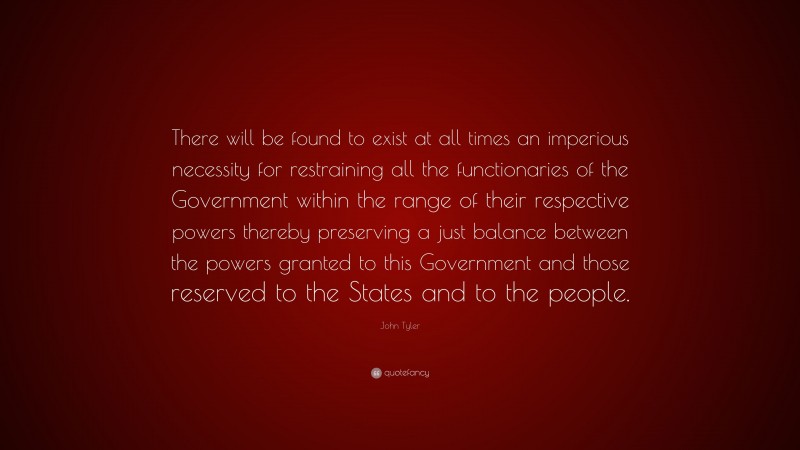 John Tyler Quote: “There will be found to exist at all times an imperious necessity for restraining all the functionaries of the Government within the range of their respective powers thereby preserving a just balance between the powers granted to this Government and those reserved to the States and to the people.”