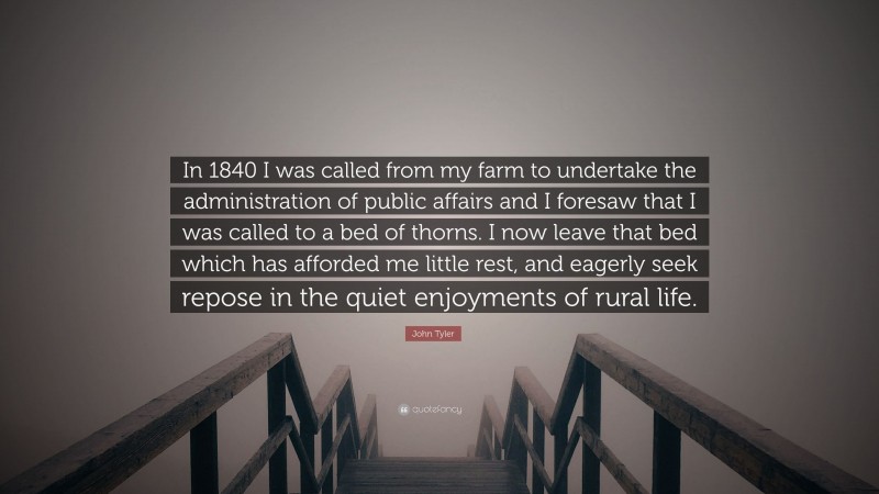 John Tyler Quote: “In 1840 I was called from my farm to undertake the administration of public affairs and I foresaw that I was called to a bed of thorns. I now leave that bed which has afforded me little rest, and eagerly seek repose in the quiet enjoyments of rural life.”