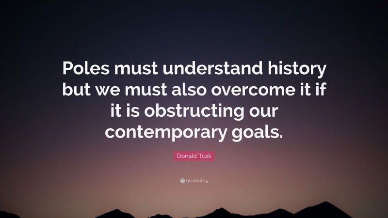 Donald Tusk Quote: “Poles must understand history but we must also overcome it if it is obstructing our contemporary goals.”