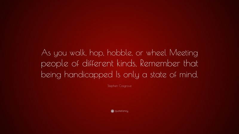 Stephen Cosgrove Quote: “As you walk, hop, hobble, or wheel Meeting people of different kinds, Remember that being handicapped Is only a state of mind.”