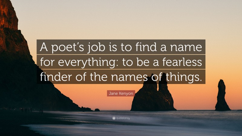 Jane Kenyon Quote: “A poet’s job is to find a name for everything: to be a fearless finder of the names of things.”