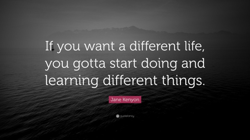 Jane Kenyon Quote: “If you want a different life, you gotta start doing and learning different things.”