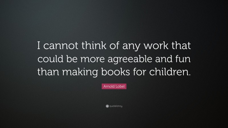 Arnold Lobel Quote: “I cannot think of any work that could be more agreeable and fun than making books for children.”