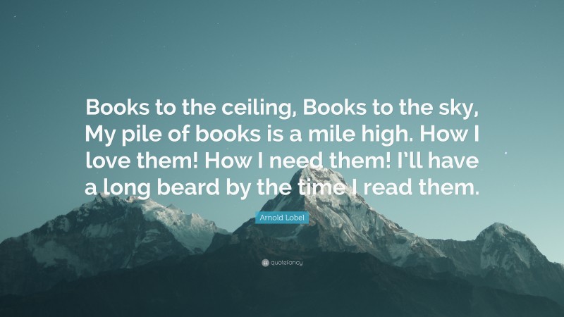 Arnold Lobel Quote: “Books to the ceiling, Books to the sky, My pile of books is a mile high. How I love them! How I need them! I’ll have a long beard by the time I read them.”
