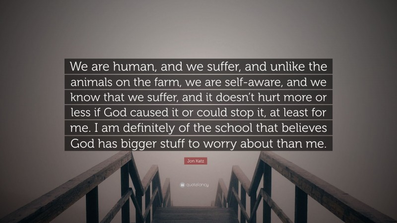 Jon Katz Quote: “We are human, and we suffer, and unlike the animals on the farm, we are self-aware, and we know that we suffer, and it doesn’t hurt more or less if God caused it or could stop it, at least for me. I am definitely of the school that believes God has bigger stuff to worry about than me.”