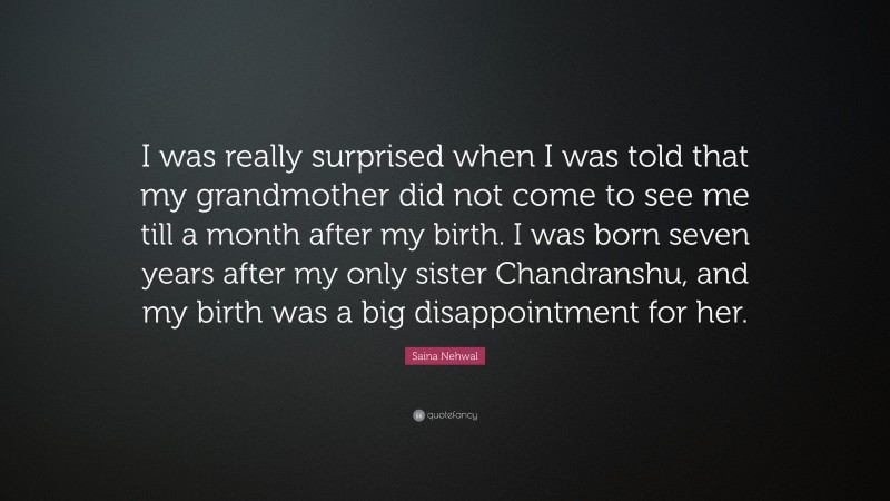 Saina Nehwal Quote: “I was really surprised when I was told that my grandmother did not come to see me till a month after my birth. I was born seven years after my only sister Chandranshu, and my birth was a big disappointment for her.”