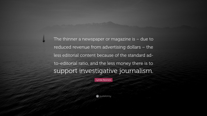 Lynda Resnick Quote: “The thinner a newspaper or magazine is – due to reduced revenue from advertising dollars – the less editorial content because of the standard ad-to-editorial ratio, and the less money there is to support investigative journalism.”