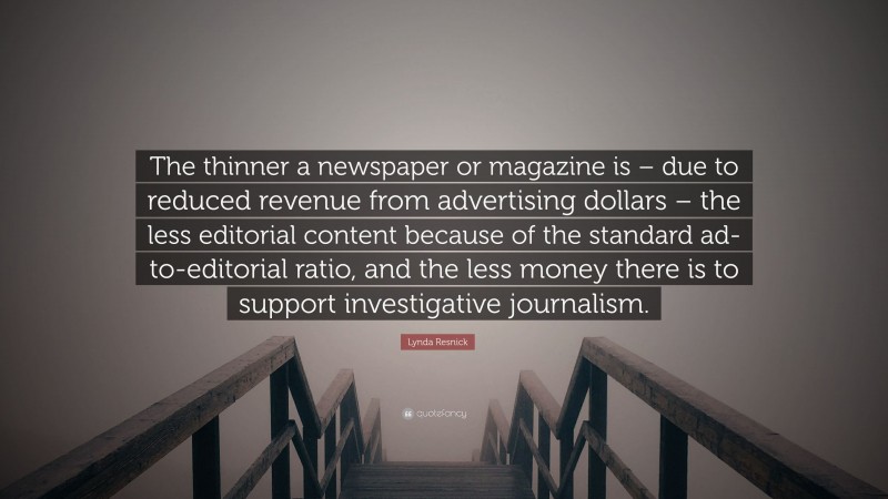 Lynda Resnick Quote: “The thinner a newspaper or magazine is – due to reduced revenue from advertising dollars – the less editorial content because of the standard ad-to-editorial ratio, and the less money there is to support investigative journalism.”