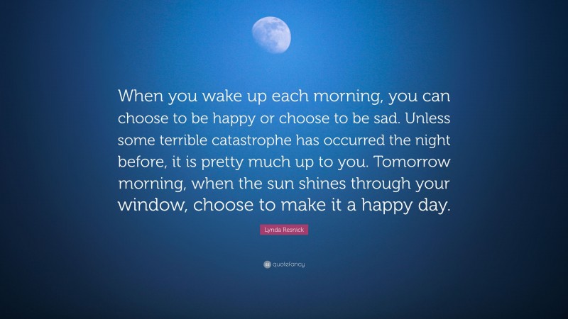 Lynda Resnick Quote: “When you wake up each morning, you can choose to be happy or choose to be sad. Unless some terrible catastrophe has occurred the night before, it is pretty much up to you. Tomorrow morning, when the sun shines through your window, choose to make it a happy day.”
