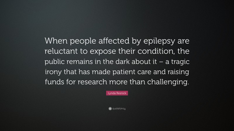 Lynda Resnick Quote: “When people affected by epilepsy are reluctant to expose their condition, the public remains in the dark about it – a tragic irony that has made patient care and raising funds for research more than challenging.”
