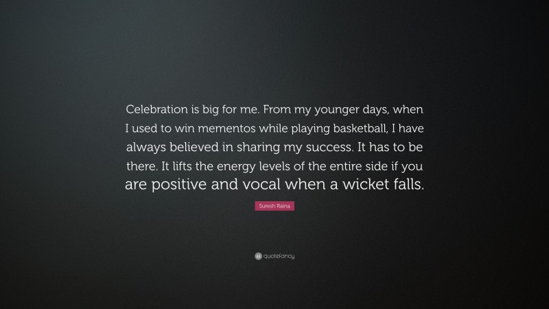 Suresh Raina Quote: “Celebration is big for me. From my younger days, when I used to win mementos while playing basketball, I have always believed in sharing my success. It has to be there. It lifts the energy levels of the entire side if you are positive and vocal when a wicket falls.”
