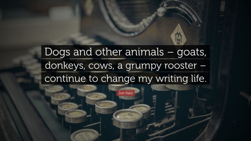 Jon Katz Quote: “Dogs and other animals – goats, donkeys, cows, a grumpy rooster – continue to change my writing life.”