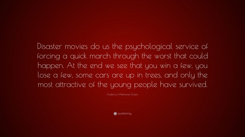 Frederica Mathewes-Green Quote: “Disaster movies do us the psychological service of forcing a quick march through the worst that could happen. At the end we see that you win a few, you lose a few, some cars are up in trees, and only the most attractive of the young people have survived.”