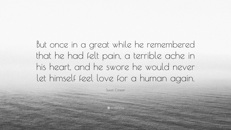 Susan Cooper Quote: “But once in a great while he remembered that he had felt pain, a terrible ache in his heart, and he swore he would never let himself feel love for a human again.”