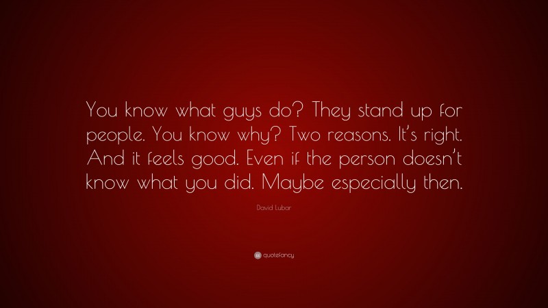 David Lubar Quote: “You know what guys do? They stand up for people. You know why? Two reasons. It’s right. And it feels good. Even if the person doesn’t know what you did. Maybe especially then.”
