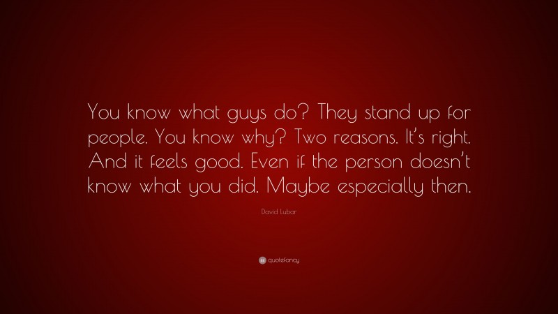 David Lubar Quote: “You know what guys do? They stand up for people. You know why? Two reasons. It’s right. And it feels good. Even if the person doesn’t know what you did. Maybe especially then.”