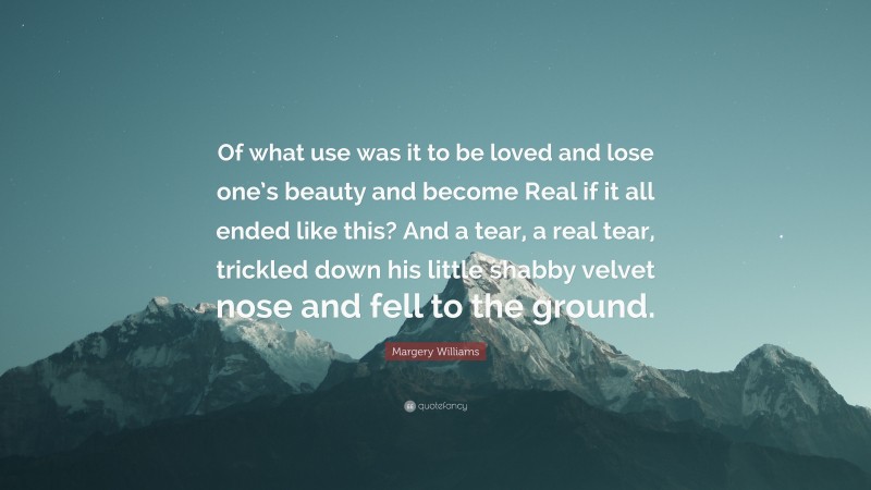 Margery Williams Quote: “Of what use was it to be loved and lose one’s beauty and become Real if it all ended like this? And a tear, a real tear, trickled down his little shabby velvet nose and fell to the ground.”