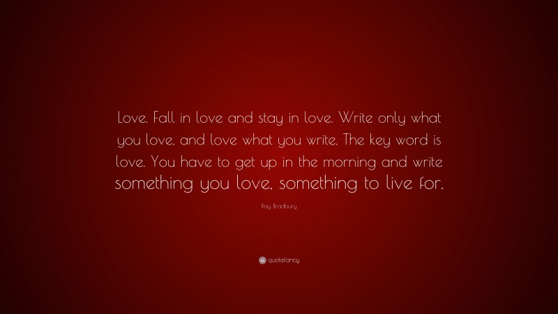 Ray Bradbury Quote: “Love. Fall in love and stay in love. Write only what you love, and love what you write. The key word is love. You have to get up in the morning and write something you love, something to live for.”