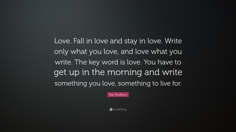 Ray Bradbury Quote: “Love. Fall in love and stay in love. Write only what you love, and love what you write. The key word is love. You have to get up in the morning and write something you love, something to live for.”
