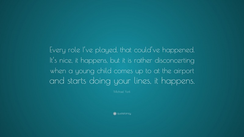 Michael York Quote: “Every role I’ve played, that could’ve happened. It’s nice, it happens, but it is rather disconcerting when a young child comes up to at the airport and starts doing your lines, it happens.”