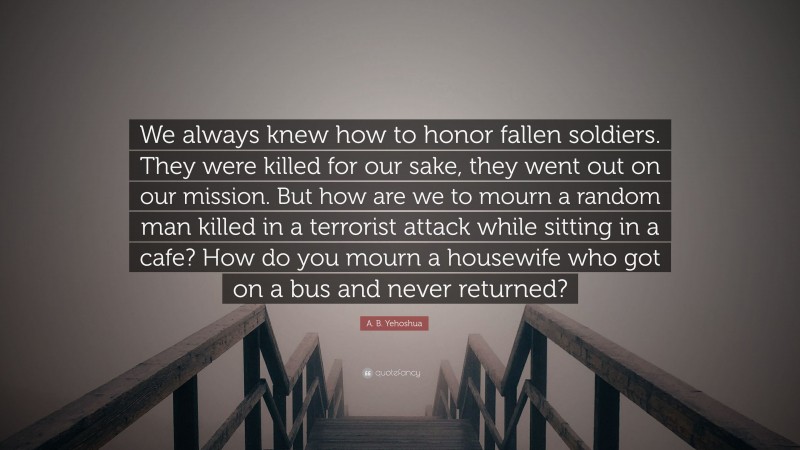 A. B. Yehoshua Quote: “We always knew how to honor fallen soldiers. They were killed for our sake, they went out on our mission. But how are we to mourn a random man killed in a terrorist attack while sitting in a cafe? How do you mourn a housewife who got on a bus and never returned?”