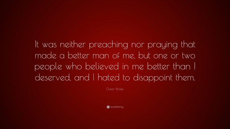 Owen Wister Quote: “It was neither preaching nor praying that made a better man of me, but one or two people who believed in me better than I deserved, and I hated to disappoint them.”