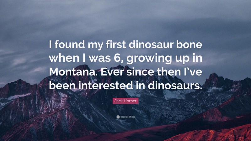 Jack Horner Quote: “I found my first dinosaur bone when I was 6, growing up in Montana. Ever since then I’ve been interested in dinosaurs.”