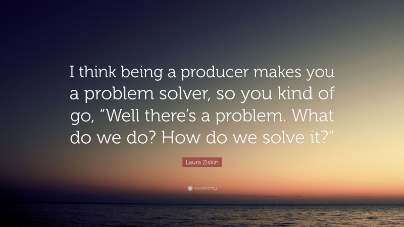 Laura Ziskin Quote: “I think being a producer makes you a problem solver, so you kind of go, “Well there’s a problem. What do we do? How do we solve it?””