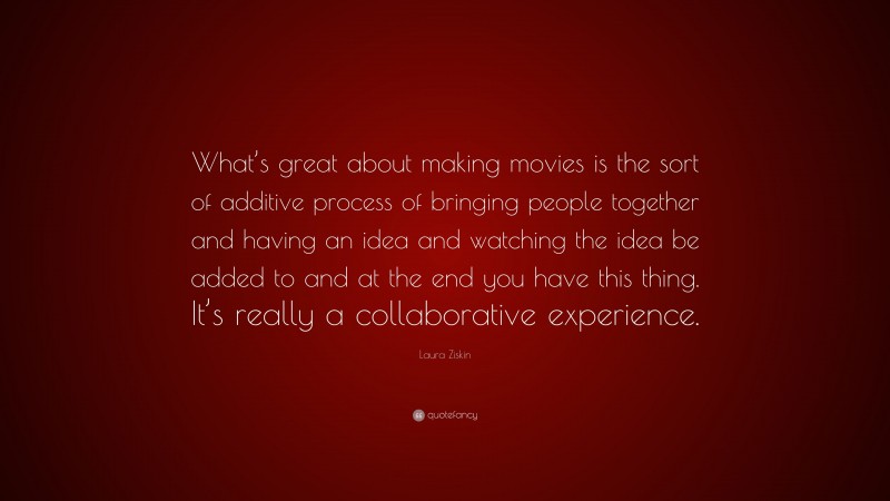 Laura Ziskin Quote: “What’s great about making movies is the sort of additive process of bringing people together and having an idea and watching the idea be added to and at the end you have this thing. It’s really a collaborative experience.”