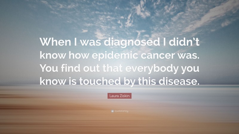 Laura Ziskin Quote: “When I was diagnosed I didn’t know how epidemic cancer was. You find out that everybody you know is touched by this disease.”