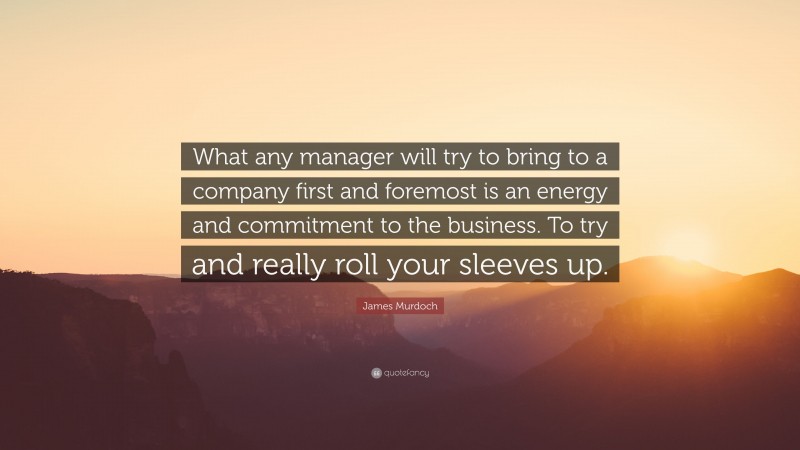 James Murdoch Quote: “What any manager will try to bring to a company first and foremost is an energy and commitment to the business. To try and really roll your sleeves up.”