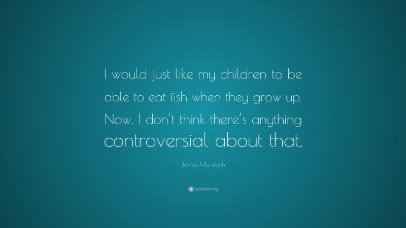 James Murdoch Quote: “I would just like my children to be able to eat fish when they grow up. Now, I don’t think there’s anything controversial about that.”