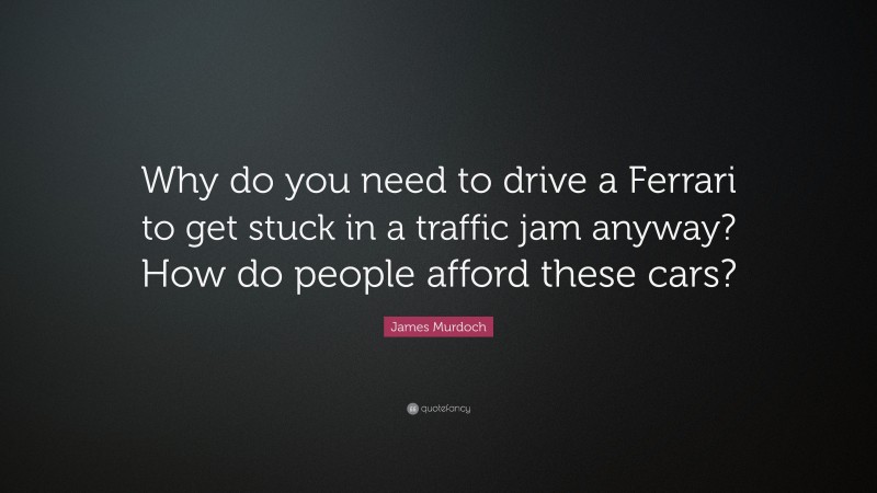James Murdoch Quote: “Why do you need to drive a Ferrari to get stuck in a traffic jam anyway? How do people afford these cars?”