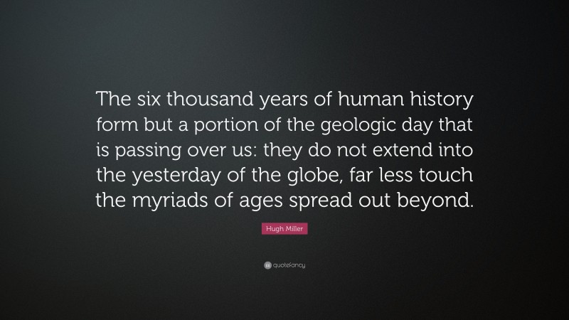 Hugh Miller Quote: “The six thousand years of human history form but a portion of the geologic day that is passing over us: they do not extend into the yesterday of the globe, far less touch the myriads of ages spread out beyond.”