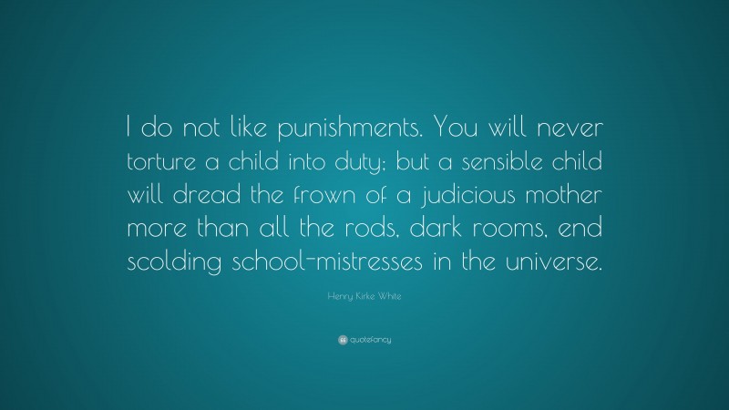 Henry Kirke White Quote: “I do not like punishments. You will never torture a child into duty; but a sensible child will dread the frown of a judicious mother more than all the rods, dark rooms, end scolding school-mistresses in the universe.”