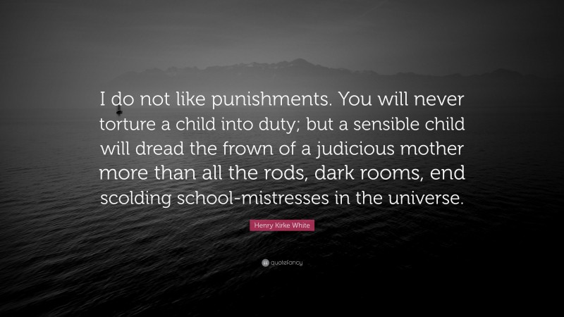 Henry Kirke White Quote: “I do not like punishments. You will never torture a child into duty; but a sensible child will dread the frown of a judicious mother more than all the rods, dark rooms, end scolding school-mistresses in the universe.”