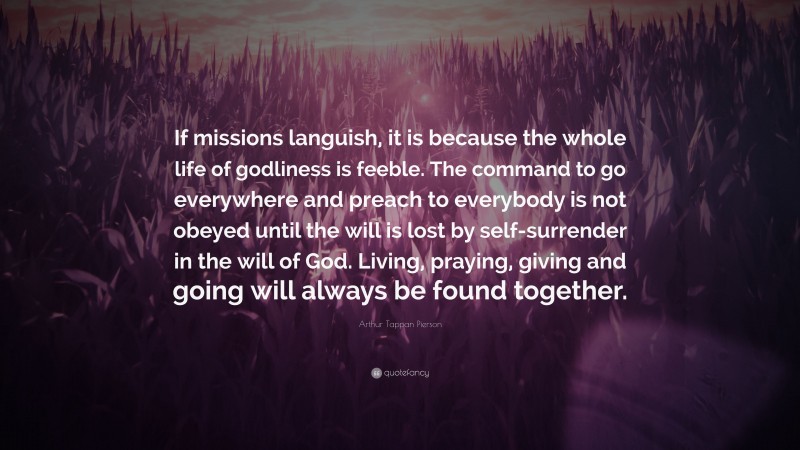 Arthur Tappan Pierson Quote: “If missions languish, it is because the whole life of godliness is feeble. The command to go everywhere and preach to everybody is not obeyed until the will is lost by self-surrender in the will of God. Living, praying, giving and going will always be found together.”