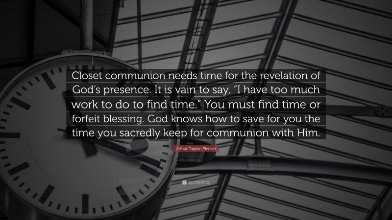 Arthur Tappan Pierson Quote: “Closet communion needs time for the revelation of God’s presence. It is vain to say, “I have too much work to do to find time.” You must find time or forfeit blessing. God knows how to save for you the time you sacredly keep for communion with Him.”